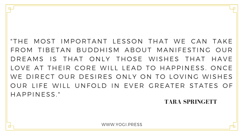 19. “The most important lesson that we can take from Tibetan Buddhism about manifesting our dreams is that only those wishes that have love at their core will lead to happiness. Once we direct our desires only on to loving wishes our life will unfol